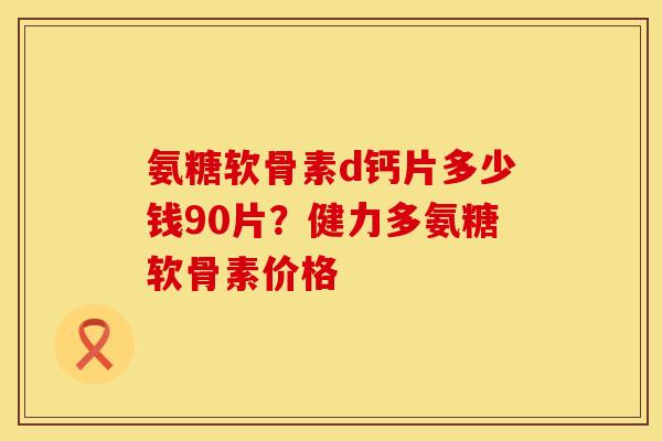 氨糖软骨素d钙片多少钱90片？健力多氨糖软骨素价格