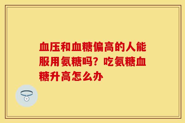 血压和血糖偏高的人能服用氨糖吗？吃氨糖血糖升高怎么办