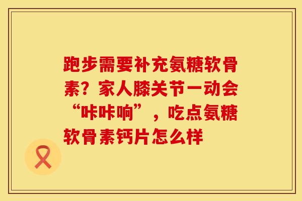 跑步需要补充氨糖软骨素？家人膝关节一动会“咔咔响”，吃点氨糖软骨素钙片怎么样