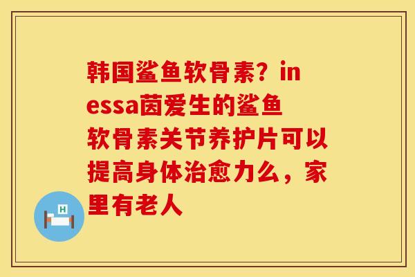 韩国鲨鱼软骨素？inessa茵爱生的鲨鱼软骨素关节养护片可以提高身体治愈力么，家里有老人