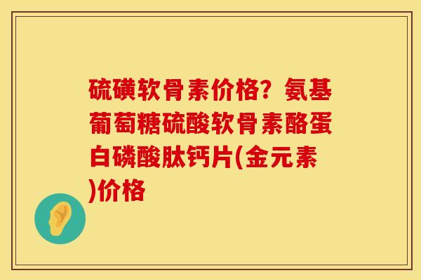 硫磺软骨素价格？氨基葡萄糖硫酸软骨素酪蛋白磷酸肽钙片(金元素)价格