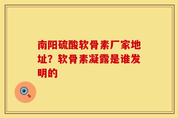 南阳硫酸软骨素厂家地址？软骨素凝露是谁发明的