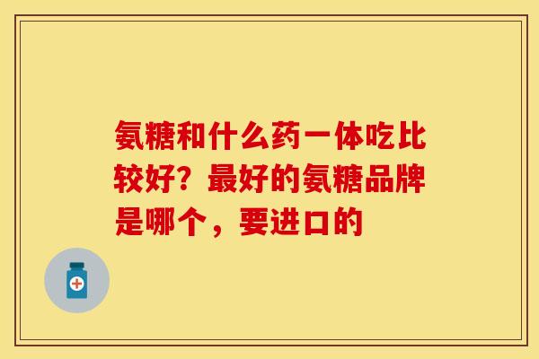 氨糖和什么药一体吃比较好？最好的氨糖品牌是哪个，要进口的