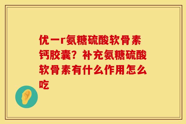 优一r氨糖硫酸软骨素钙胶囊？补充氨糖硫酸软骨素有什么作用怎么吃