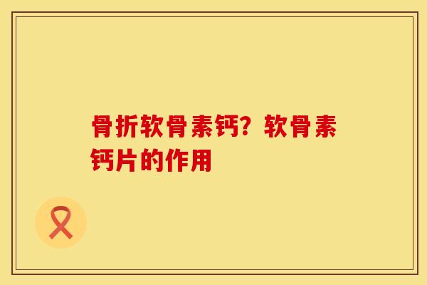 骨折软骨素钙？软骨素钙片的作用