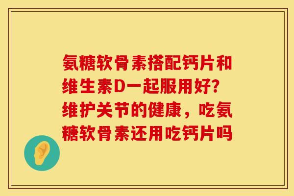 氨糖软骨素搭配钙片和维生素D一起服用好？维护关节的健康，吃氨糖软骨素还用吃钙片吗