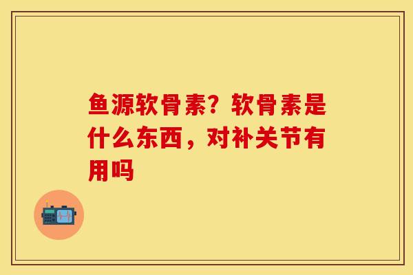 鱼源软骨素?软骨素是什么东西,对补关节有用吗