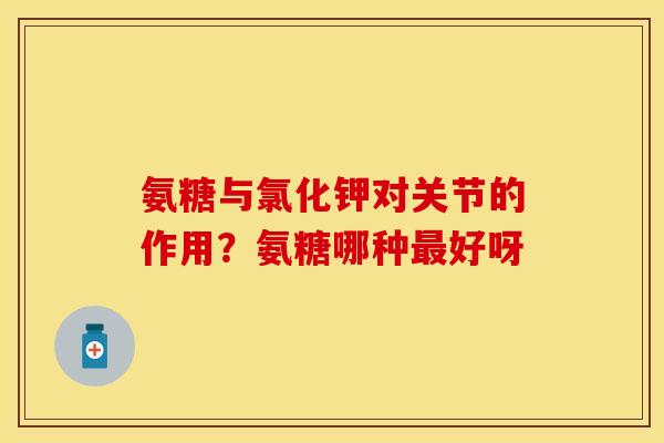氨糖与氯化钾对关节的作用？氨糖哪种最好呀