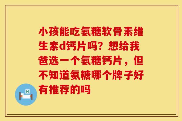 小孩能吃氨糖软骨素维生素d钙片吗？想给我爸选一个氨糖钙片，但不知道氨糖哪个牌子好有推荐的吗