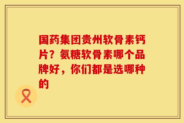国药集团贵州软骨素钙片？氨糖软骨素哪个品牌好，你们都是选哪种的