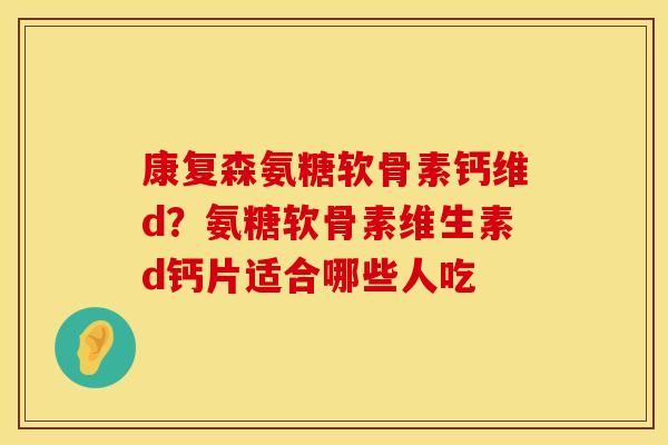 康复森氨糖软骨素钙维d？氨糖软骨素维生素d钙片适合哪些人吃