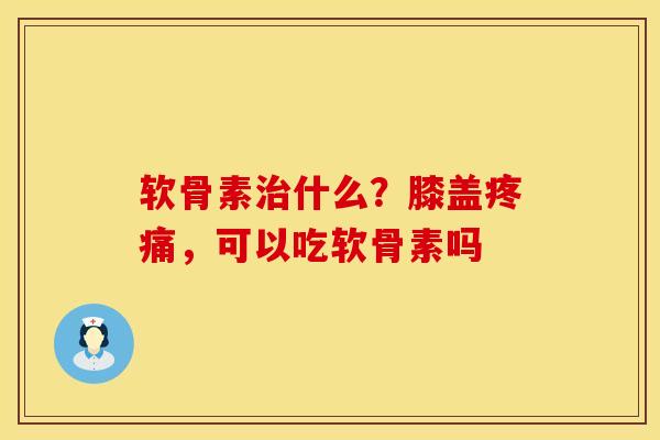 软骨素治什么？膝盖疼痛，可以吃软骨素吗
