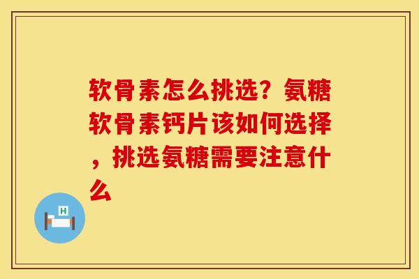 软骨素怎么挑选?氨糖软骨素钙片该如何选择,挑选氨糖需要注意什么