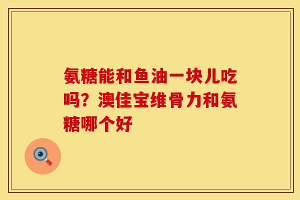 氨糖能和鱼油一块儿吃吗？澳佳宝维骨力和氨糖哪个好