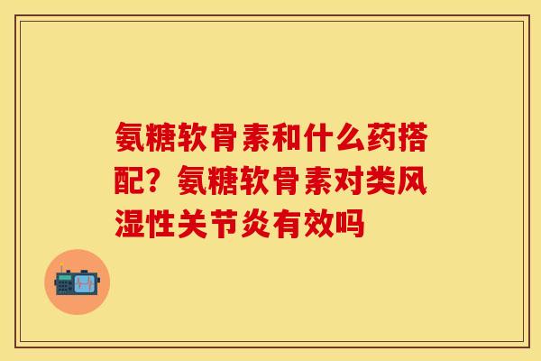 氨糖软骨素和什么药搭配？氨糖软骨素对类风湿性关节炎有效吗