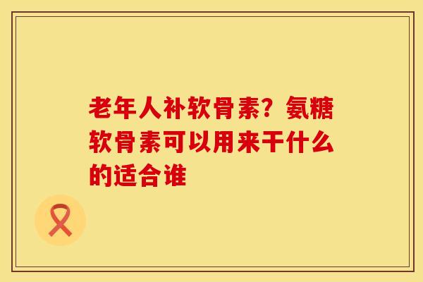 老年人补软骨素？氨糖软骨素可以用来干什么的适合谁