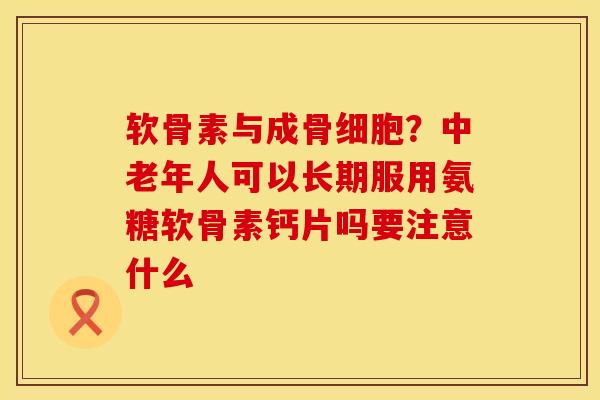 软骨素与成骨细胞？中老年人可以长期服用氨糖软骨素钙片吗要注意什么