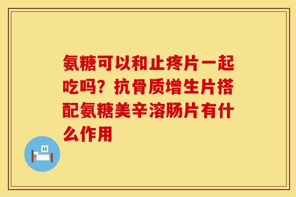 氨糖可以和止疼片一起吃吗？抗骨质增生片搭配氨糖美辛溶肠片有什么作用
