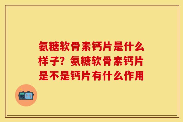 氨糖软骨素钙片是什么样子？氨糖软骨素钙片是不是钙片有什么作用