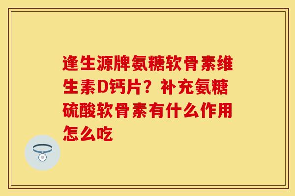 逢生源牌氨糖软骨素维生素D钙片？补充氨糖硫酸软骨素有什么作用怎么吃