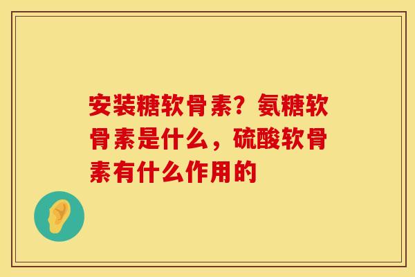 安装糖软骨素？氨糖软骨素是什么，硫酸软骨素有什么作用的