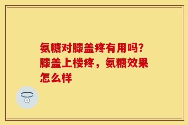 氨糖对膝盖疼有用吗？膝盖上楼疼，氨糖效果怎么样