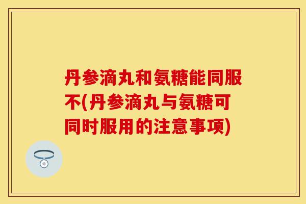 丹参滴丸和氨糖能同服不(丹参滴丸与氨糖可同时服用的注意事项) 丹参滴丸和氨糖能同服不(丹参滴丸与氨糖可同时服用的注意事项)