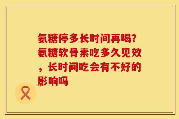 氨糖停多长时间再喝?氨糖软骨素吃多久见效,长时间吃会有不好的影响吗 氨糖停多长时间再喝?氨糖软骨素吃多久见效,长时间吃会有不好的影响吗