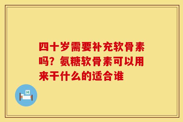 四十岁需要补充软骨素吗？氨糖软骨素可以用来干什么的适合谁