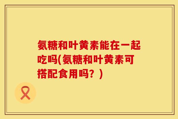 氨糖和叶黄素能在一起吃吗(氨糖和叶黄素可搭配食用吗?) 氨糖和叶黄素能在一起吃吗(氨糖和叶黄素可搭配食用吗?)