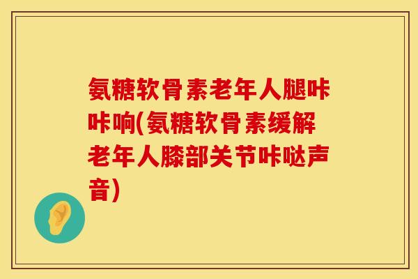氨糖软骨素老年人腿咔咔响(氨糖软骨素缓解老年人膝部关节咔哒声音)