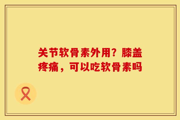 关节软骨素外用？膝盖，可以吃软骨素吗