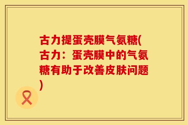 古力提蛋壳膜气氨糖(古力：蛋壳膜中的气氨糖有助于改善问题)