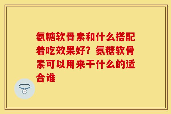 氨糖软骨素和什么搭配着吃效果好?氨糖软骨素可以用来干什么的适合谁 氨糖软骨素和什么搭配着吃效果好?氨糖软骨素可以用来干什么的适合谁