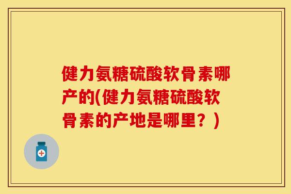 健力氨糖硫酸软骨素哪产的(健力氨糖硫酸软骨素的产地是哪里?) 健力氨糖硫酸软骨素哪产的(健力氨糖硫酸软骨素的产地是哪里?)