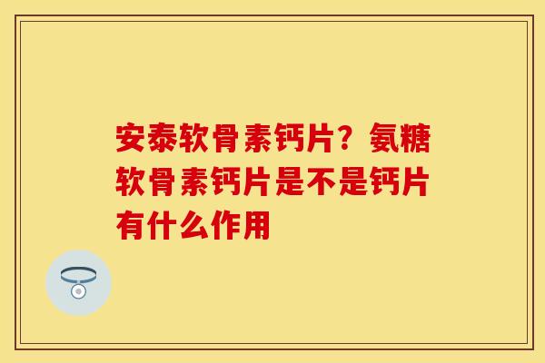 安泰软骨素钙片?氨糖软骨素钙片是不是钙片有什么作用 安泰软骨素钙片?氨糖软骨素钙片是不是钙片有什么作用