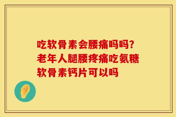 吃软骨素会腰痛吗吗？老年人腿腰吃氨糖软骨素钙片可以吗