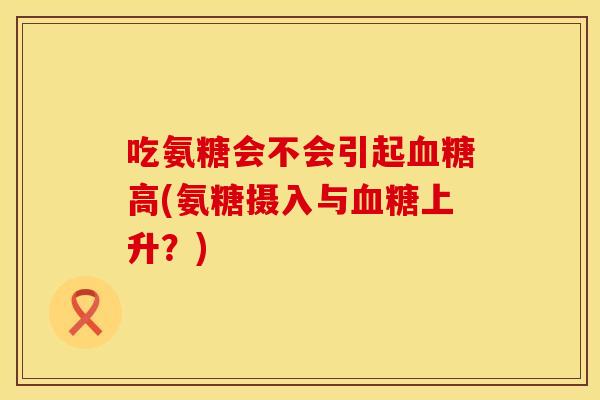 吃氨糖会不会引起高(氨糖摄入与上升?) 吃氨糖会不会引起高(氨糖摄入与上升?)