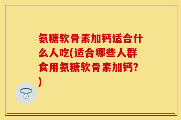 氨糖软骨素加钙适合什么人吃(适合哪些人群食用氨糖软骨素加钙？)