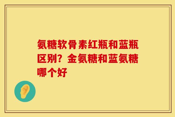 氨糖软骨素红瓶和蓝瓶区别？金氨糖和蓝氨糖哪个好