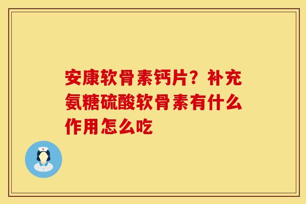安康软骨素钙片？补充氨糖硫酸软骨素有什么作用怎么吃