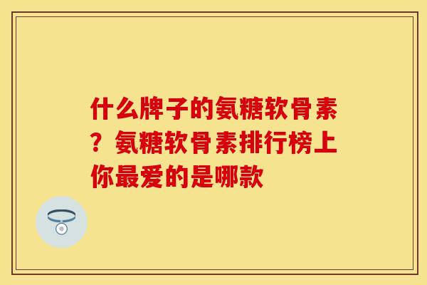 什么牌子的氨糖软骨素？氨糖软骨素排行榜上你最爱的是哪款