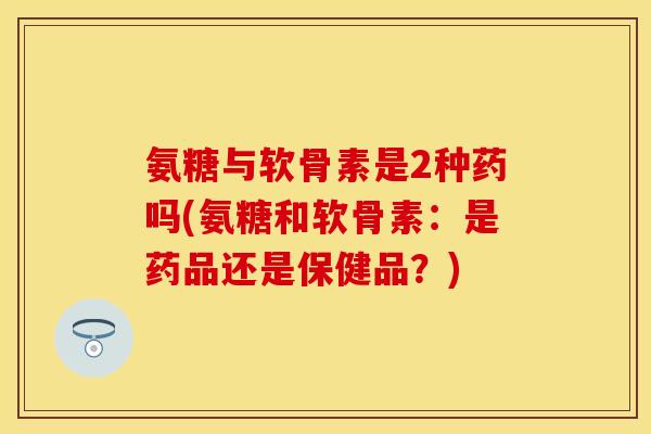 氨糖与软骨素是2种药吗(氨糖和软骨素：是药品还是保健品？)