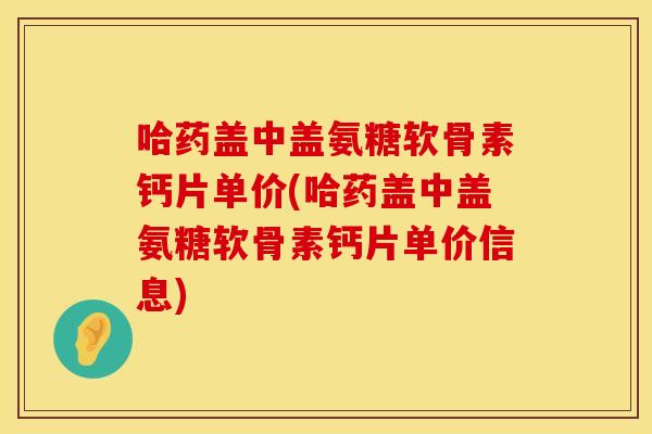 哈药盖中盖氨糖软骨素钙片单价(哈药盖中盖氨糖软骨素钙片单价信息)
