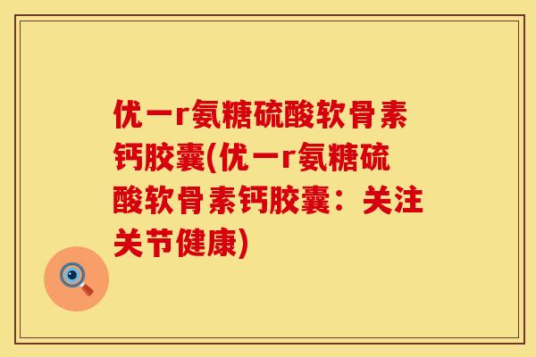 优一r氨糖硫酸软骨素钙胶囊(优一r氨糖硫酸软骨素钙胶囊：关注关节健康)