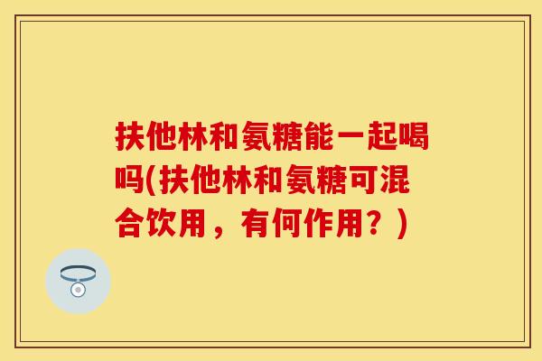 扶他林和氨糖能一起喝吗(扶他林和氨糖可混合饮用，有何作用？)