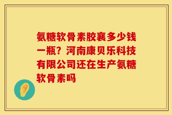 氨糖软骨素胶襄多少钱一瓶？河南康贝乐科技有限公司还在生产氨糖软骨素吗