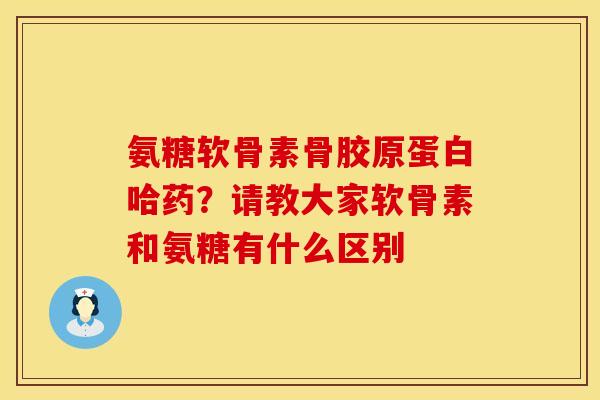 氨糖软骨素骨胶原蛋白哈药？请教大家软骨素和氨糖有什么区别