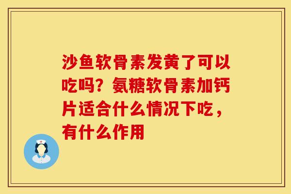 沙鱼软骨素发黄了可以吃吗？氨糖软骨素加钙片适合什么情况下吃，有什么作用