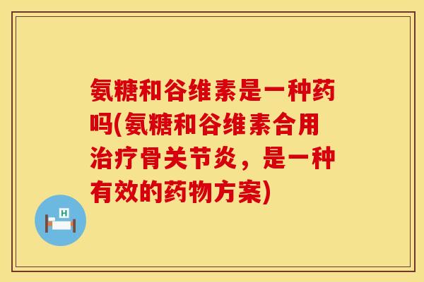 氨糖和谷维素是一种药吗(氨糖和谷维素合用治疗骨关节炎，是一种有效的药物方案)